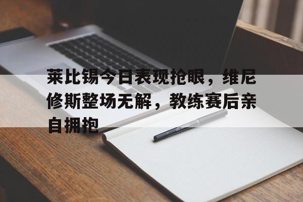 包含莱比锡今日表现抢眼，维尼修斯整场无解，教练赛后亲自拥抱的词条